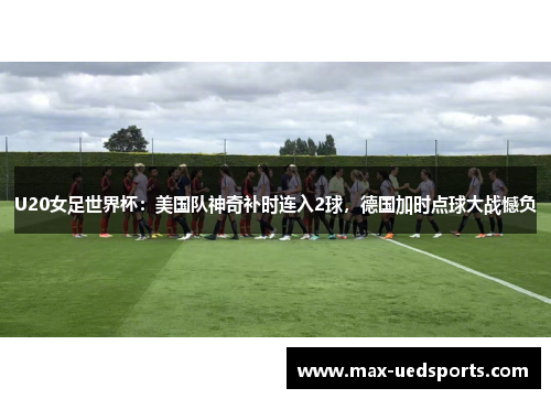 U20女足世界杯：美国队神奇补时连入2球，德国加时点球大战憾负