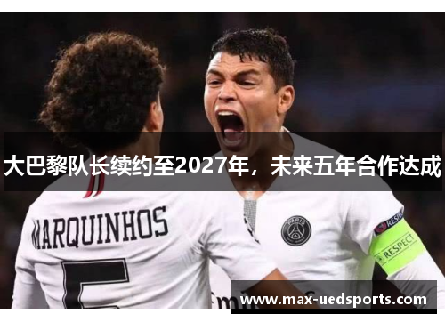 大巴黎队长续约至2027年，未来五年合作达成
