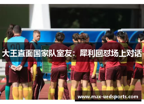 大王直面国家队室友：犀利回怼场上对话