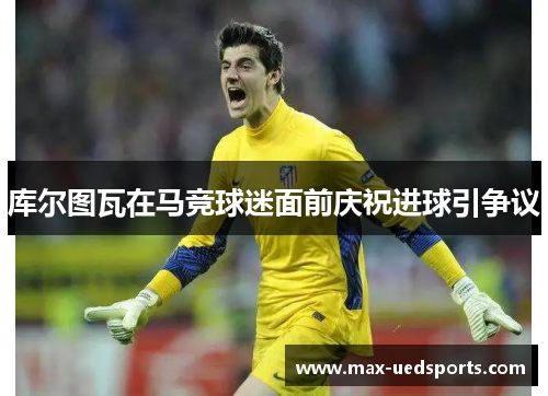 库尔图瓦在马竞球迷面前庆祝进球引争议